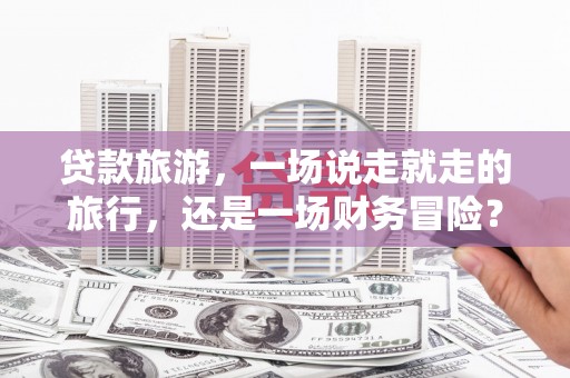 复兴贷款旅游，一场说走就走的旅行，还是一场财务冒险？