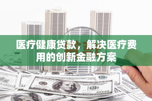 复兴医疗健康贷款，解决医疗费用的创新金融方案